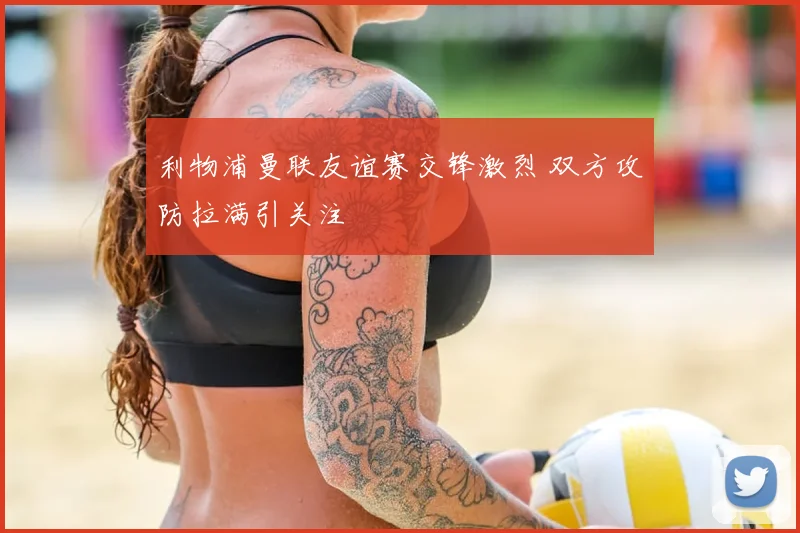 利物浦曼联友谊赛交锋激烈 双方攻防拉满引关注