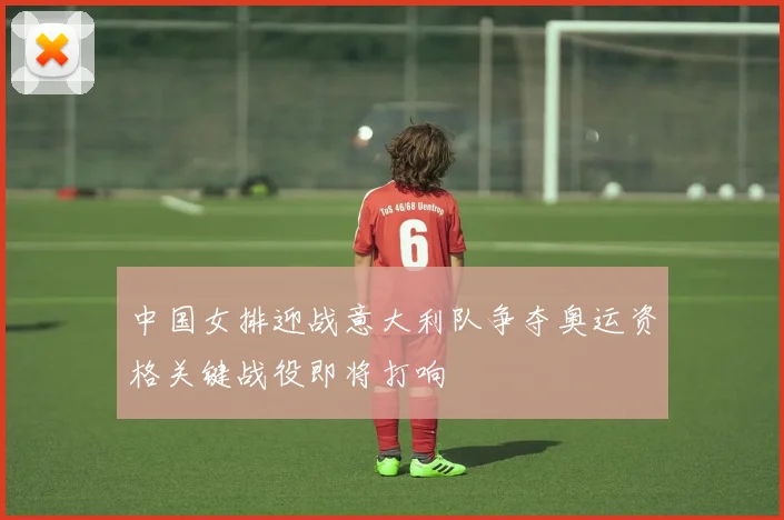 中国女排迎战意大利队争夺奥运资格关键战役即将打响