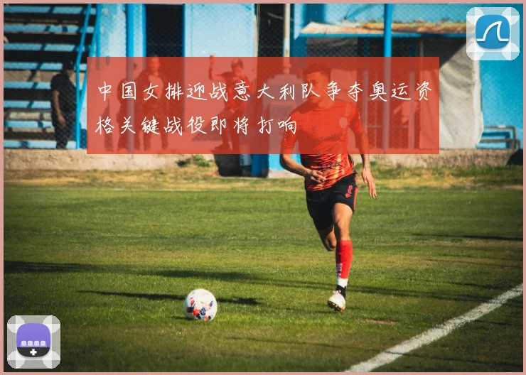 中国女排迎战意大利队争夺奥运资格关键战役即将打响
