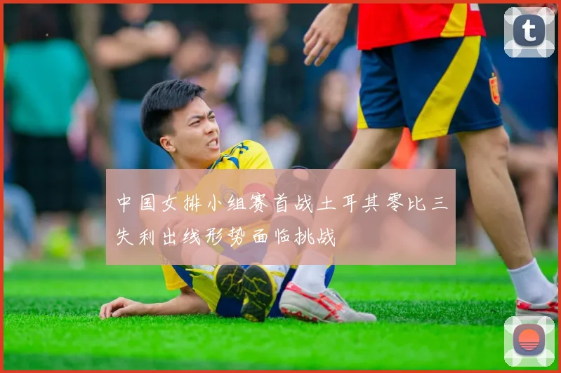 中国女排小组赛首战土耳其零比三失利出线形势面临挑战