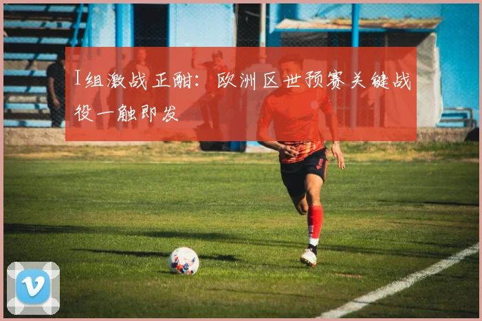 I组激战正酣:欧洲区世预赛关键战役一触即发