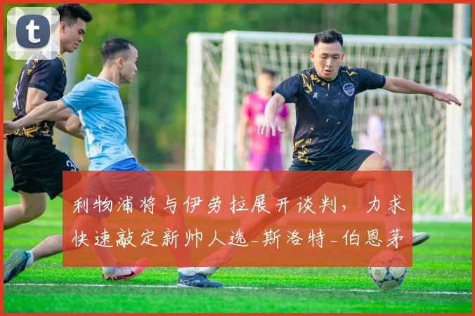 利物浦将与伊劳拉展开谈判，力求快速敲定新帅人选_斯洛特_伯恩茅斯_本赛季