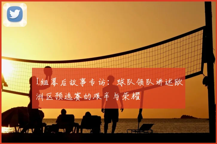 I组幕后故事专访:球队领队讲述欧洲区预选赛的艰辛与荣耀
