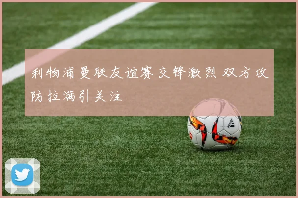 利物浦曼联友谊赛交锋激烈 双方攻防拉满引关注