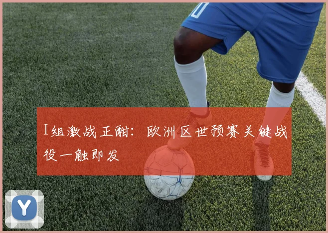 I组激战正酣:欧洲区世预赛关键战役一触即发