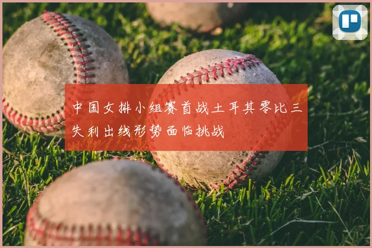 中国女排小组赛首战土耳其零比三失利出线形势面临挑战