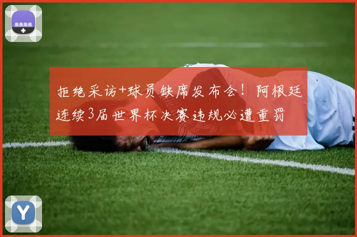 拒绝采访+球员缺席发布会！阿根廷连续3届世界杯决赛违规必遭重罚