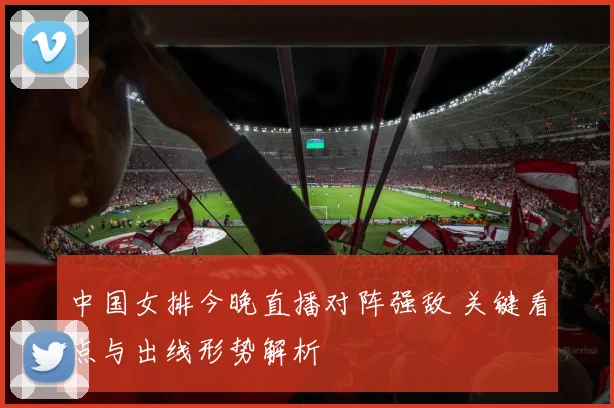 中国女排今晚直播对阵强敌 关键看点与出线形势解析