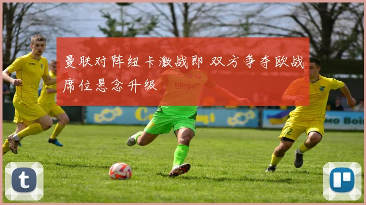 曼联对阵纽卡激战即 双方争夺欧战席位悬念升级