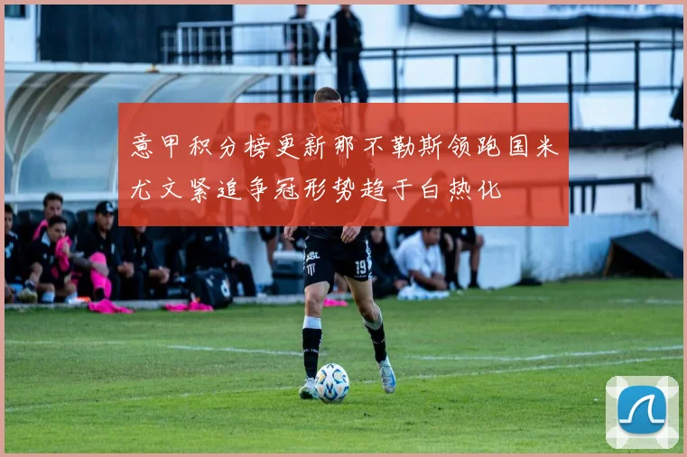 意甲积分榜更新那不勒斯领跑国米尤文紧追争冠形势趋于白热化