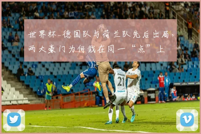 世界杯_德国队与荷兰队先后出局，两大豪门为何栽在同一“点”上