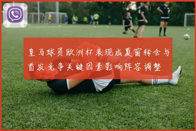 皇马球员欧洲杯表现成夏窗转会与首发竞争关键因素影响阵容调整