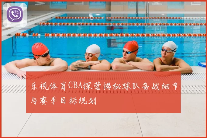 乐视体育CBA探营揭秘球队备战细节与赛季目标规划