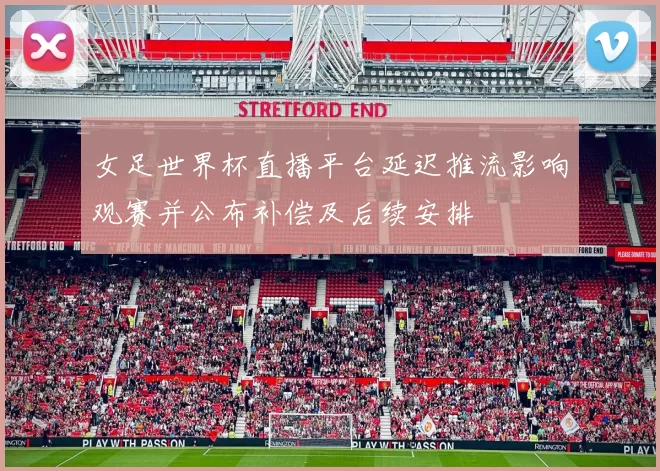 女足世界杯直播平台延迟推流影响观赛并公布补偿及后续安排