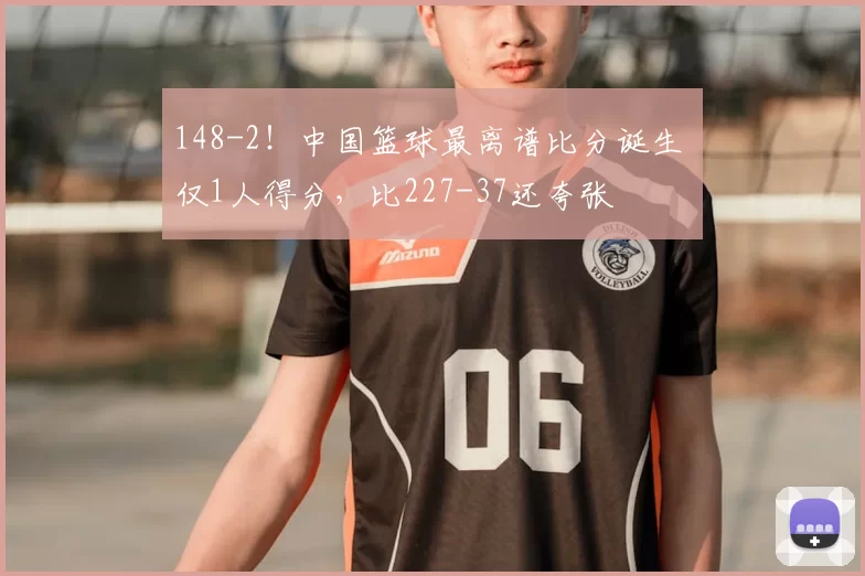 148-2！中国篮球最离谱比分诞生 仅1人得分，比227-37还夸张