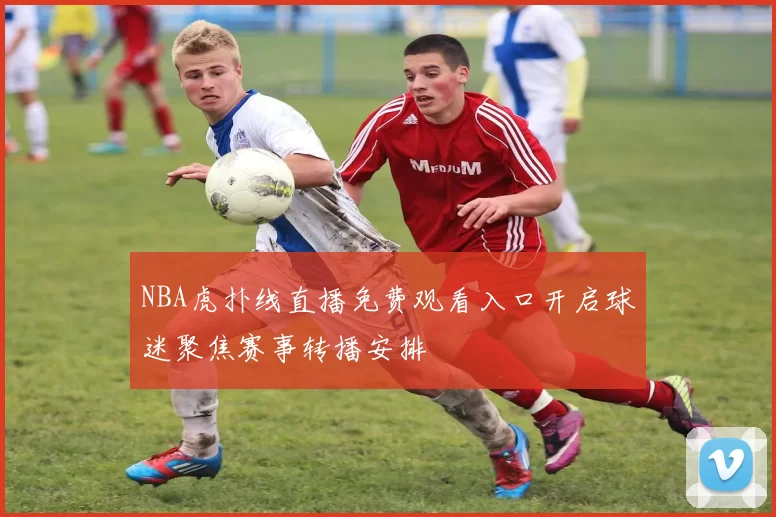 NBA虎扑线直播免费观看入口开启球迷聚焦赛事转播安排