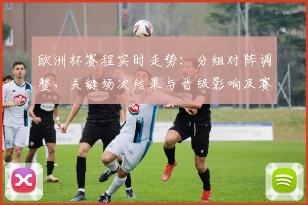 欧洲杯赛程实时走势:分组对阵调整、关键场次结果与晋级影响及赛况点评