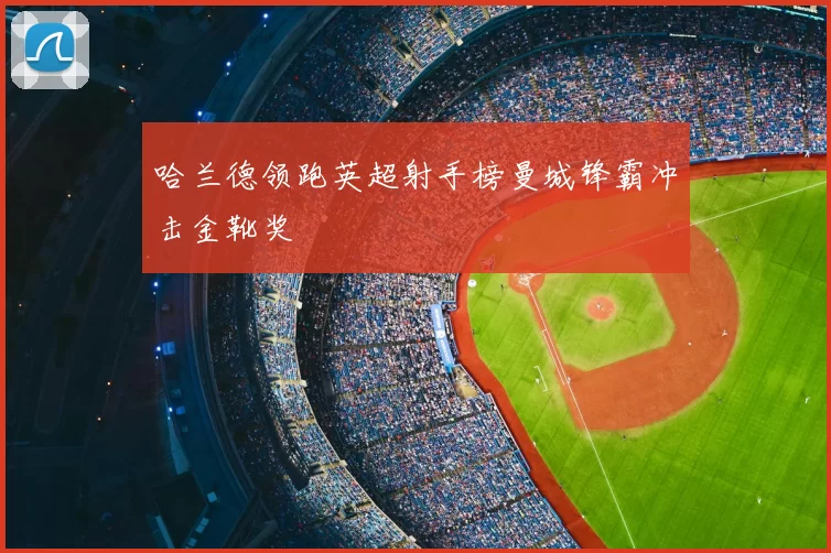哈兰德领跑英超射手榜曼城锋霸冲击金靴奖