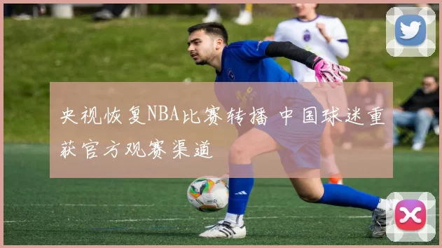 央视恢复NBA比赛转播 中国球迷重获官方观赛渠道