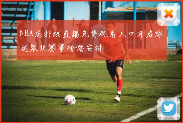 NBA虎扑线直播免费观看入口开启球迷聚焦赛事转播安排