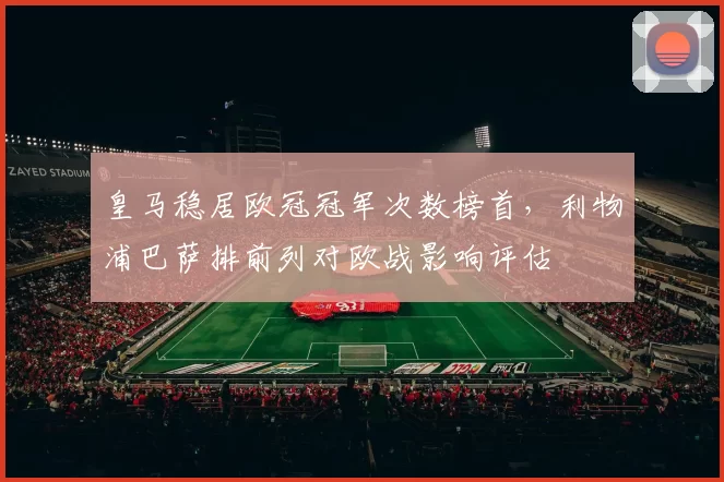 皇马稳居欧冠冠军次数榜首,利物浦巴萨排前列对欧战影响评估