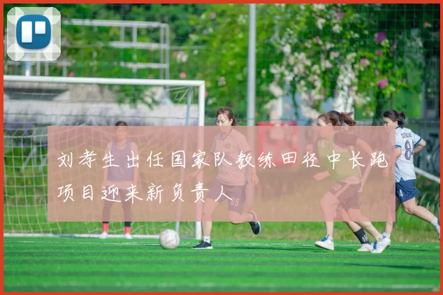 刘孝生出任国家队教练田径中长跑项目迎来新负责人