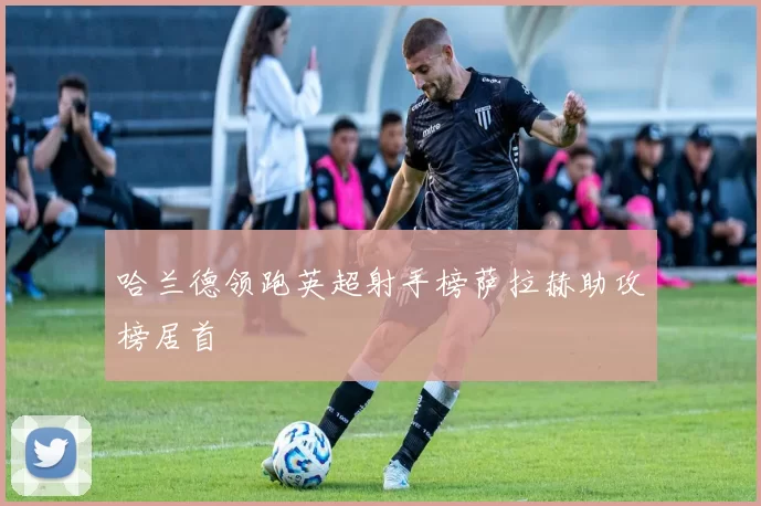 哈兰德领跑英超射手榜萨拉赫助攻榜居首