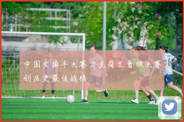 中国女排半决赛力克荷兰晋级决赛创历史最佳战绩