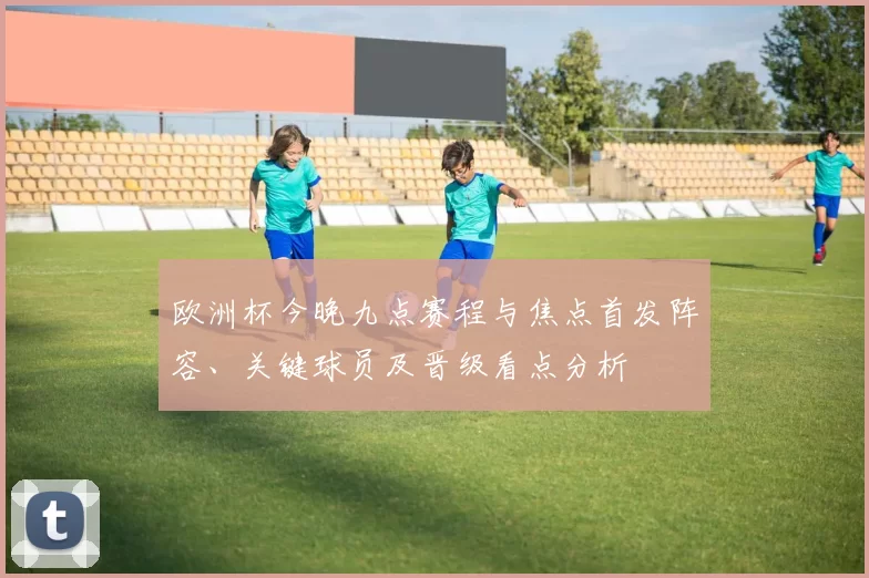 欧洲杯今晚九点赛程与焦点首发阵容、关键球员及晋级看点分析