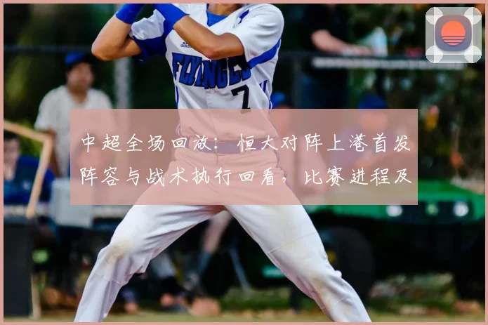 中超全场回放：恒大对阵上港首发阵容与战术执行回看，比赛进程及关键球员表现