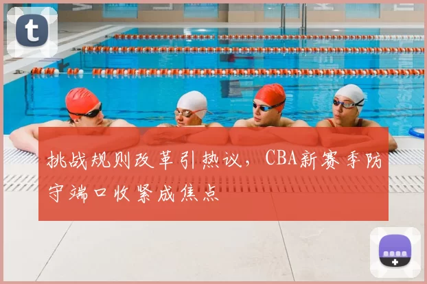 挑战规则改革引热议,CBA新赛季防守端口收紧成焦点