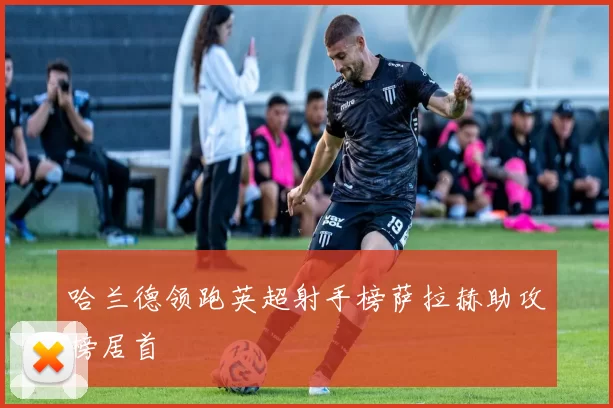 哈兰德领跑英超射手榜萨拉赫助攻榜居首