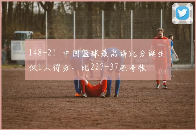 148-2！中国篮球最离谱比分诞生 仅1人得分，比227-37还夸张