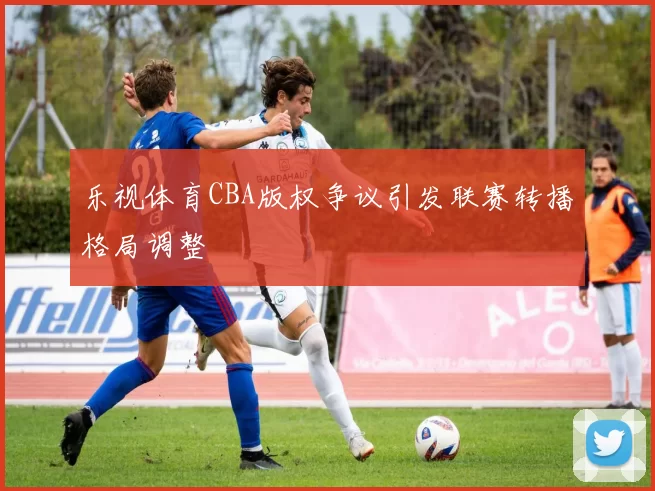 乐视体育CBA版权争议引发联赛转播格局调整