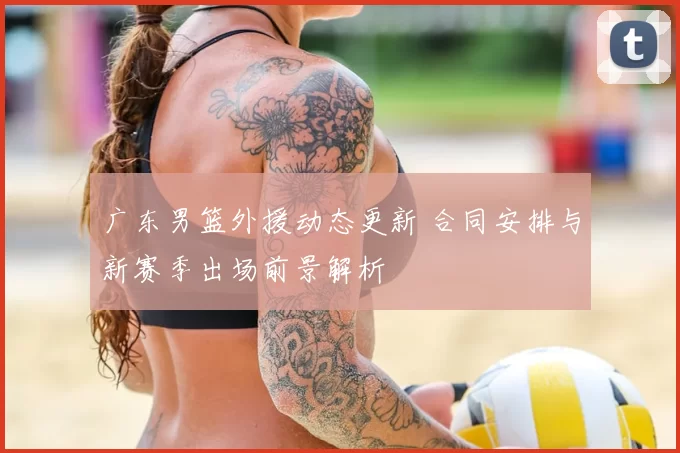 广东男篮外援动态更新 合同安排与新赛季出场前景解析