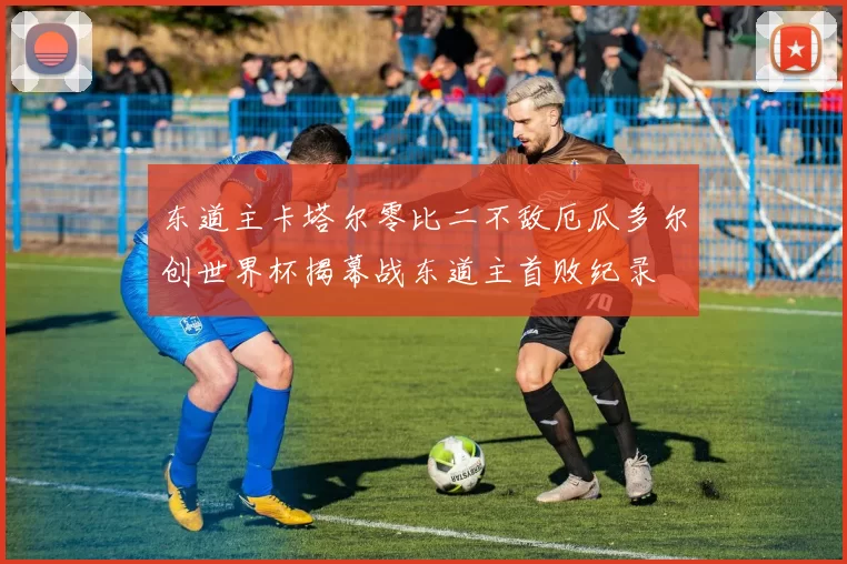 东道主卡塔尔零比二不敌厄瓜多尔创世界杯揭幕战东道主首败纪录