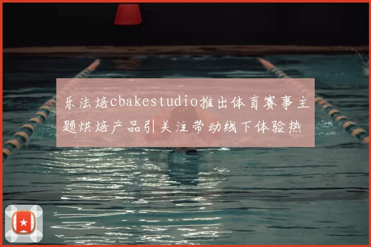 乐法焙cbakestudio推出体育赛事主题烘焙产品引关注带动线下体验热度提升