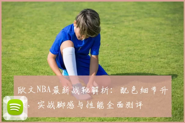 欧文NBA最新战靴解析：配色细节升级，实战脚感与性能全面测评