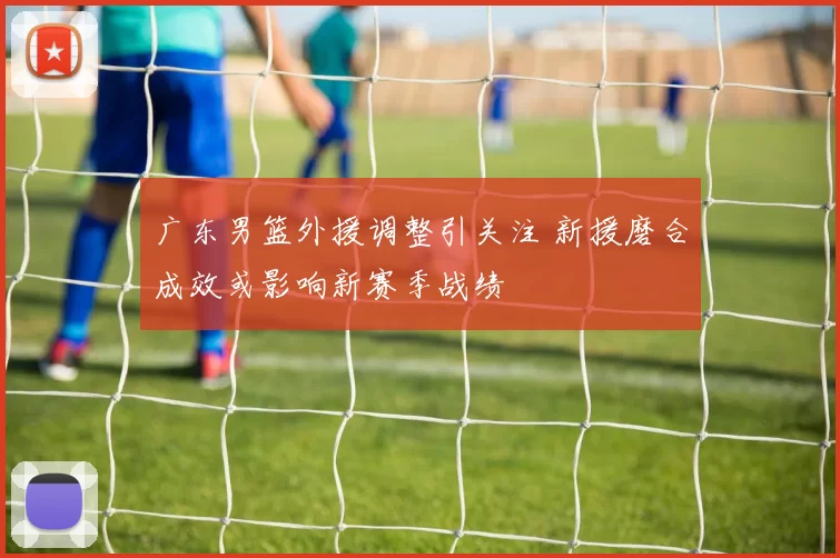 广东男篮外援调整引关注 新援磨合成效或影响新赛季战绩