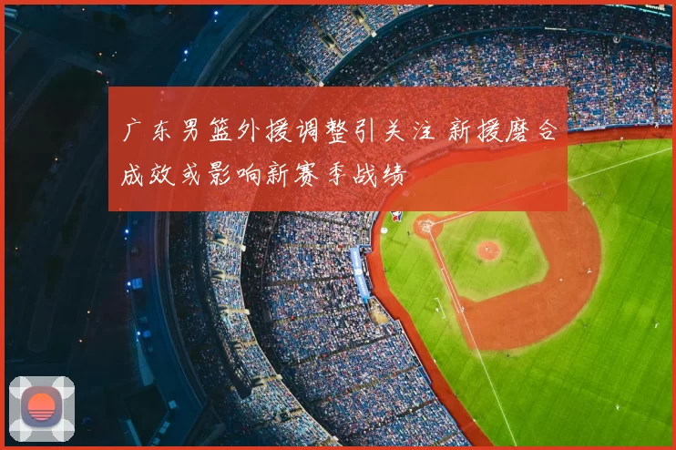 广东男篮外援调整引关注 新援磨合成效或影响新赛季战绩