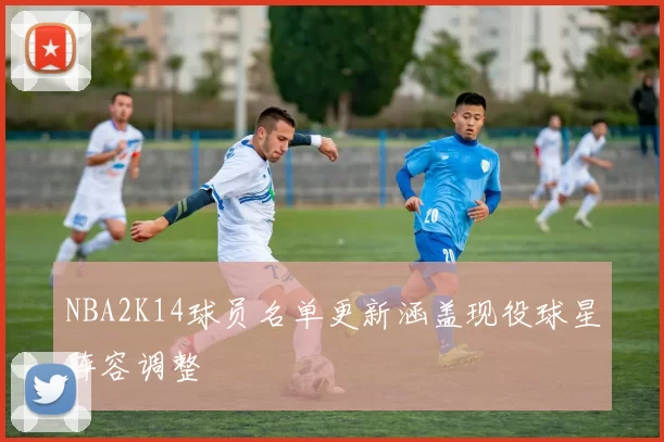 NBA2K14球员名单更新涵盖现役球星阵容调整