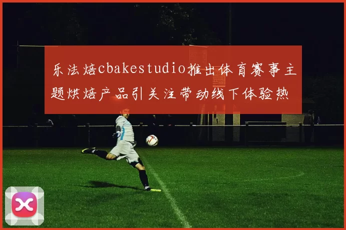 乐法焙cbakestudio推出体育赛事主题烘焙产品引关注带动线下体验热度提升