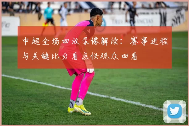 中超全场回放录像解读：赛事进程与关键比分看点供观众回看