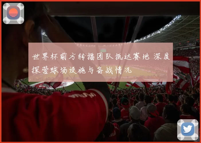 世界杯前方转播团队抵达赛地 深度探营球场设施与备战情况