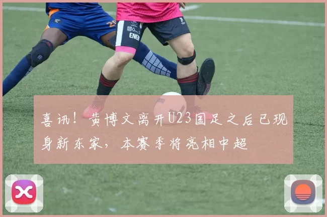 喜讯！黄博文离开U23国足之后已现身新东家，本赛季将亮相中超