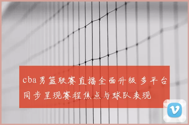 cba男篮联赛直播全面升级 多平台同步呈现赛程焦点与球队表现