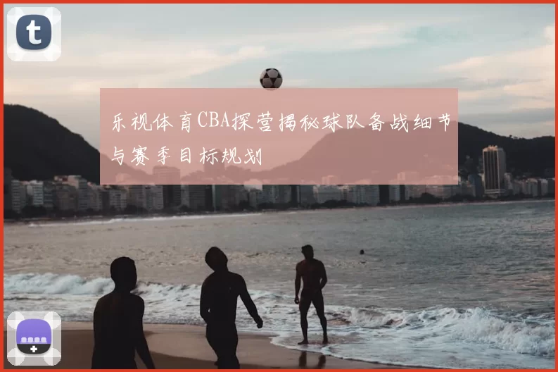 乐视体育CBA探营揭秘球队备战细节与赛季目标规划