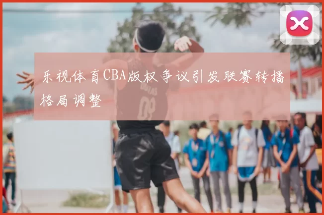 乐视体育CBA版权争议引发联赛转播格局调整