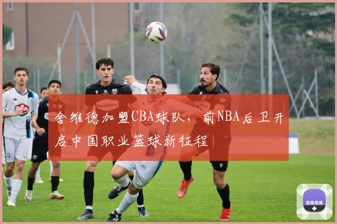 舍维德加盟CBA球队，前NBA后卫开启中国职业篮球新征程