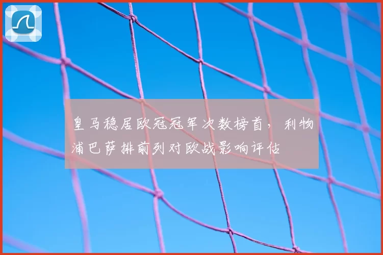 皇马稳居欧冠冠军次数榜首,利物浦巴萨排前列对欧战影响评估